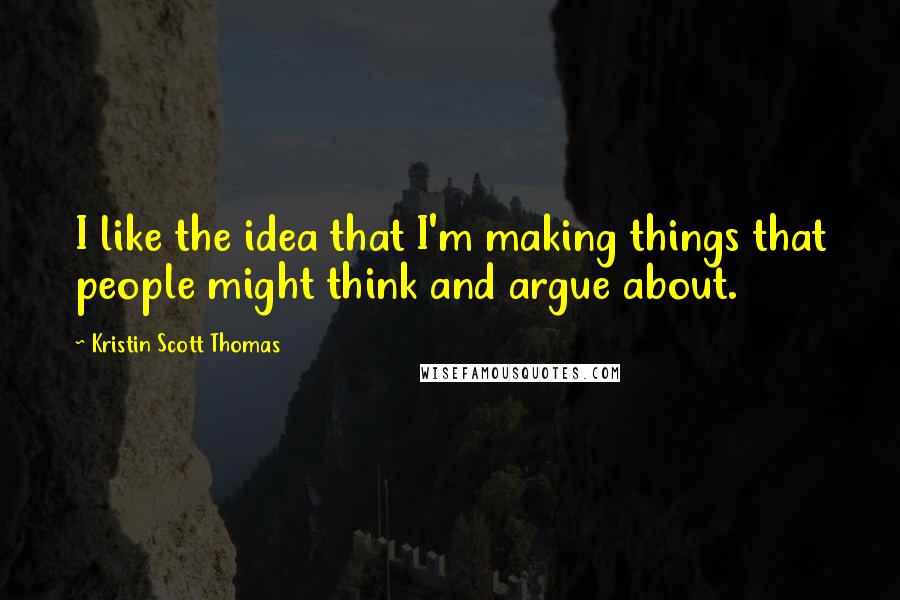 Kristin Scott Thomas quotes: I like the idea that I'm making things that people might think and argue about.