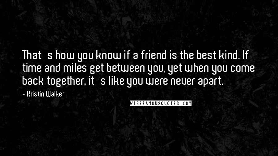 Kristin Walker quotes: That's how you know if a friend is the best kind. If time and miles get between you, yet when you come back together, it's like you were never apart. Kristin Walker quotes: That's how you know if a friend is the best kind. If time and miles get between you, yet when you come back together, it's like you were never apart.