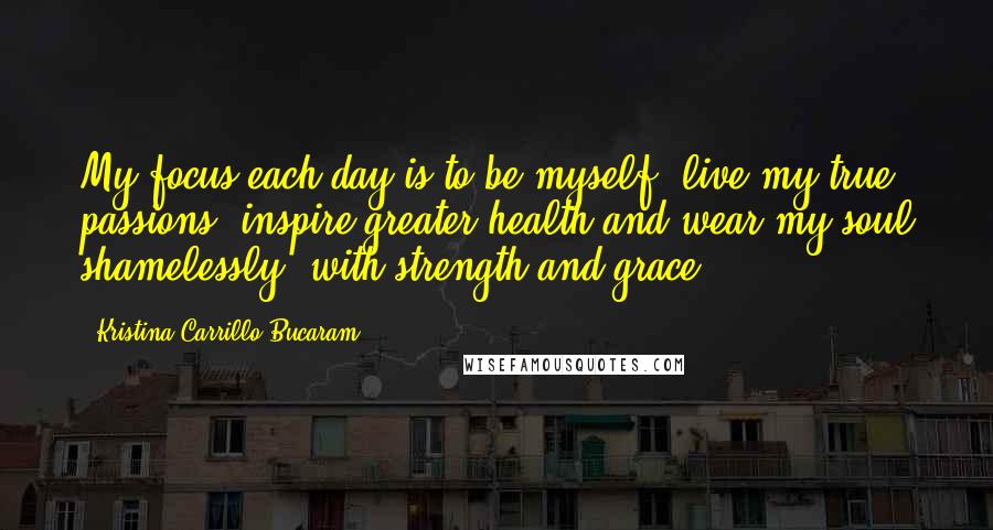 Kristina Carrillo-Bucaram quotes: My focus each day is to be myself, live my true passions, inspire greater health and wear my soul shamelessly, with strength and grace. Kristina Carrillo-Bucaram quotes: My focus each day is to be myself, live my true passions, inspire greater health and wear my soul shamelessly, with strength and grace.