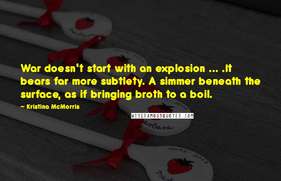 Kristina McMorris quotes: War doesn't start with an explosion ... .It bears far more subtlety. A simmer beneath the surface, as if bringing broth to a boil.