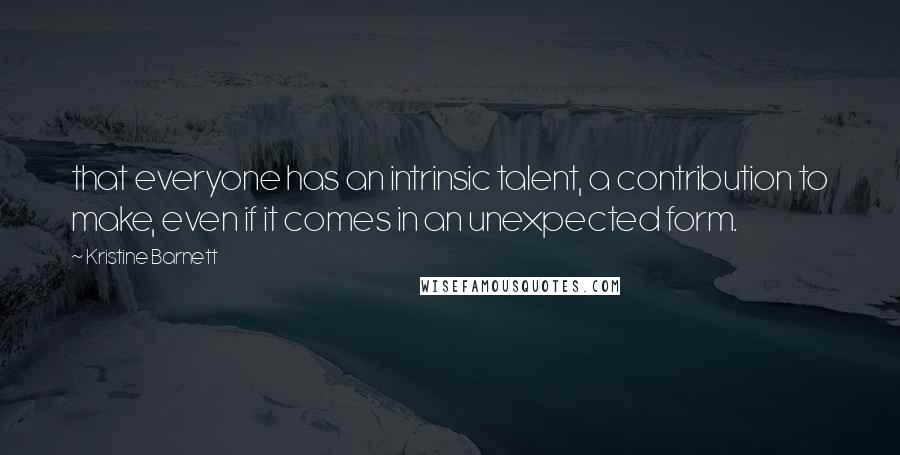 Kristine Barnett quotes: that everyone has an intrinsic talent, a contribution to make, even if it comes in an unexpected form. Kristine Barnett quotes: that everyone has an intrinsic talent, a contribution to make, even if it comes in an unexpected form.