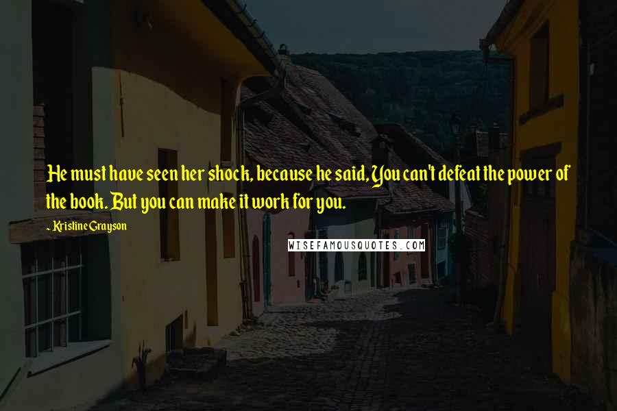 Kristine Grayson quotes: He must have seen her shock, because he said, You can't defeat the power of the book. But you can make it work for you. Kristine Grayson quotes: He must have seen her shock, because he said, You can't defeat the power of the book. But you can make it work for you.