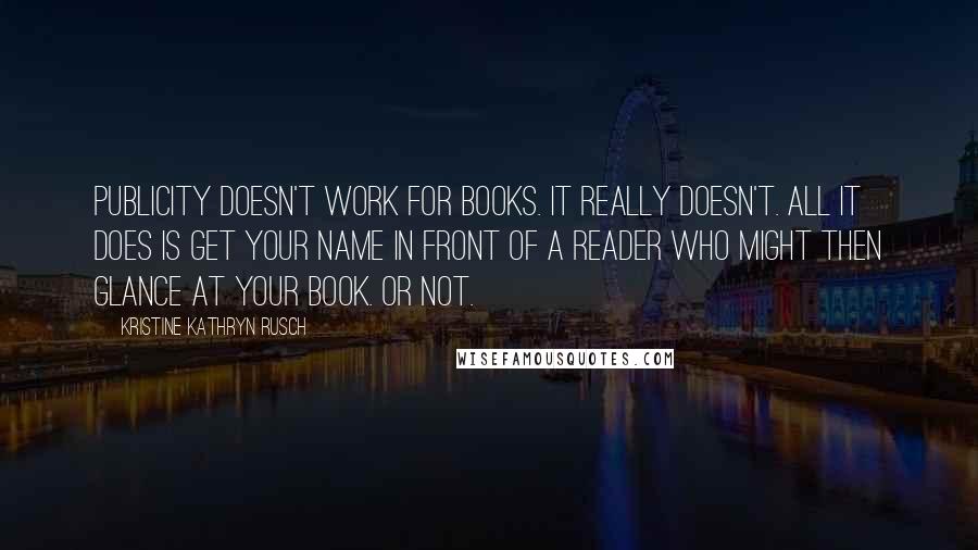 Kristine Kathryn Rusch quotes: Publicity doesn't work for books. It really doesn't. All it does is get your name in front of a reader who might then glance at your book. Or not. Kristine Kathryn Rusch quotes: Publicity doesn't work for books. It really doesn't. All it does is get your name in front of a reader who might then glance at your book. Or not.