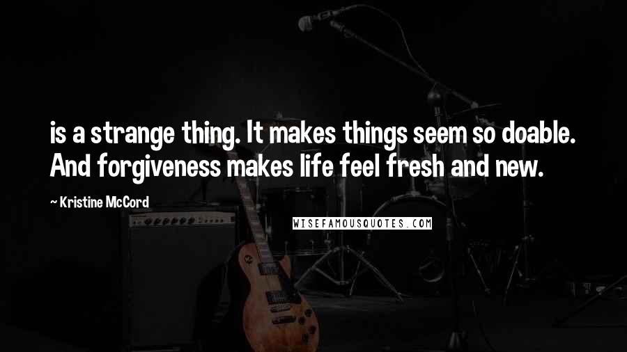 Kristine McCord quotes: is a strange thing. It makes things seem so doable. And forgiveness makes life feel fresh and new.