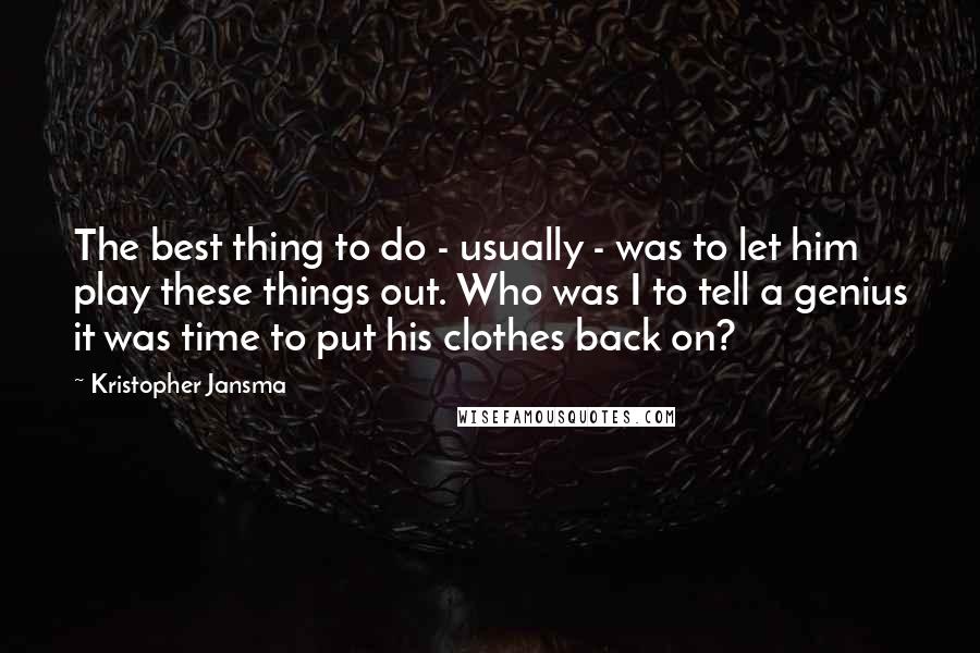 Kristopher Jansma quotes: The best thing to do - usually - was to let him play these things out. Who was I to tell a genius it was time to put his clothes