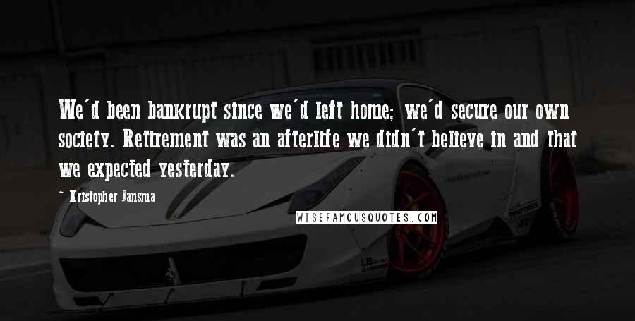 Kristopher Jansma quotes: We'd been bankrupt since we'd left home; we'd secure our own society. Retirement was an afterlife we didn't believe in and that we expected yesterday. Kristopher Jansma quotes: We'd been bankrupt since we'd left home; we'd secure our own society. Retirement was an afterlife we didn't believe in and that we expected yesterday.