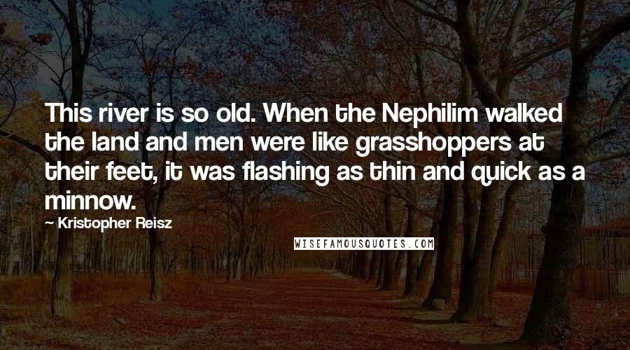 Kristopher Reisz quotes: This river is so old. When the Nephilim walked the land and men were like grasshoppers at their feet, it was flashing as thin and quick as a minnow.