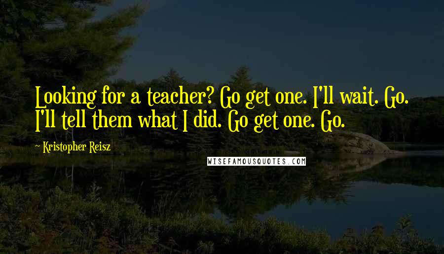 Kristopher Reisz quotes: Looking for a teacher? Go get one. I'll wait. Go. I'll tell them what I did. Go get one. Go.