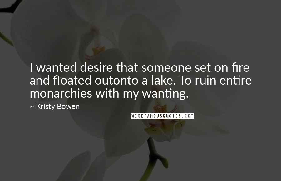 Kristy Bowen quotes: I wanted desire that someone set on fire and floated outonto a lake. To ruin entire monarchies with my wanting.