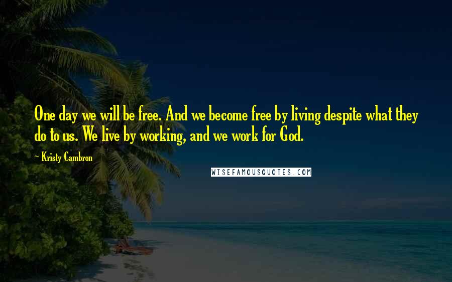 Kristy Cambron quotes: One day we will be free. And we become free by living despite what they do to us. We live by working, and we work for God. Kristy Cambron quotes: One day we will be free. And we become free by living despite what they do to us. We live by working, and we work for God.