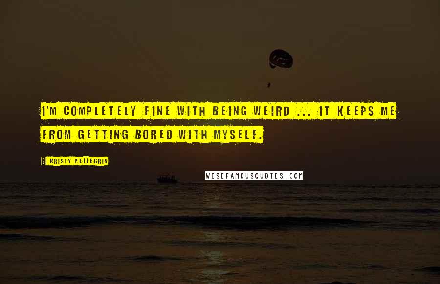 Kristy Pellegrin quotes: I'm completely fine with being weird ... it keeps me from getting bored with myself.