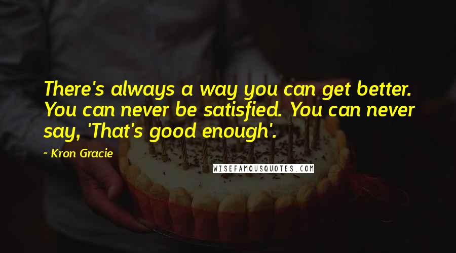 Kron Gracie quotes: There's always a way you can get better. You can never be satisfied. You can never say, 'That's good enough'.