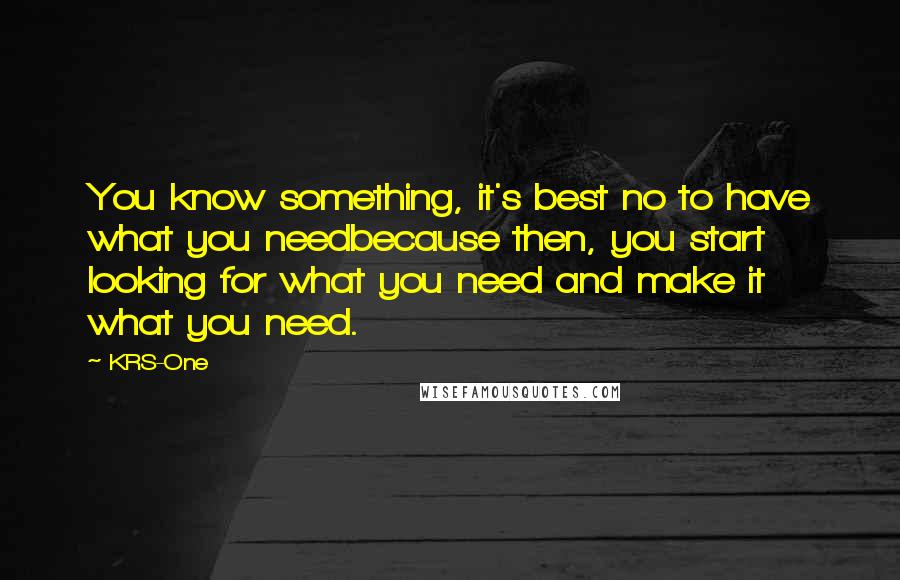 KRS-One quotes: You know something, it's best no to have what you needbecause then, you start looking for what you need and make it what you need.