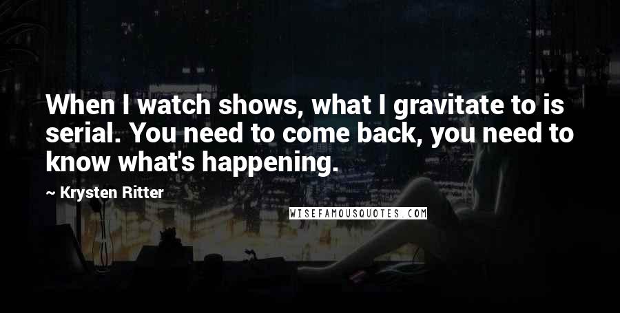 Krysten Ritter quotes: When I watch shows, what I gravitate to is serial. You need to come back, you need to know what's happening. Krysten Ritter quotes: When I watch shows, what I gravitate to is serial. You need to come back, you need to know what's happening.