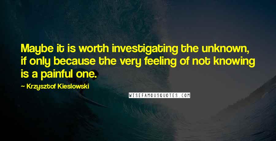 Krzysztof Kieslowski quotes: Maybe it is worth investigating the unknown, if only because the very feeling of not knowing is a painful one.