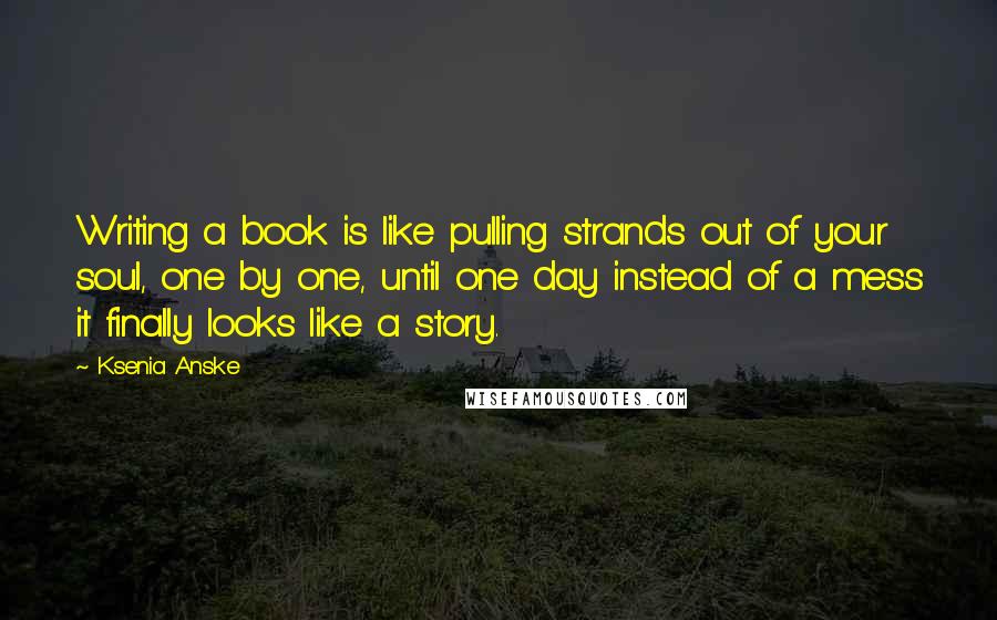 Ksenia Anske quotes: Writing a book is like pulling strands out of your soul, one by one, until one day instead of a mess it finally looks like a story. Ksenia Anske quotes: Writing a book is like pulling strands out of your soul, one by one, until one day instead of a mess it finally looks like a story.