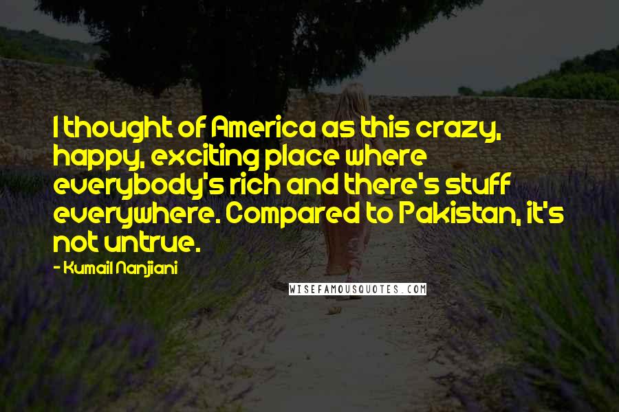 Kumail Nanjiani quotes: I thought of America as this crazy, happy, exciting place where everybody's rich and there's stuff everywhere. Compared to Pakistan, it's not untrue.