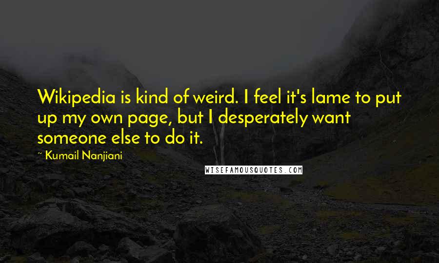 Kumail Nanjiani quotes: Wikipedia is kind of weird. I feel it's lame to put up my own page, but I desperately want someone else to do it. Kumail Nanjiani quotes: Wikipedia is kind of weird. I feel it's lame to put up my own page, but I desperately want someone else to do it.