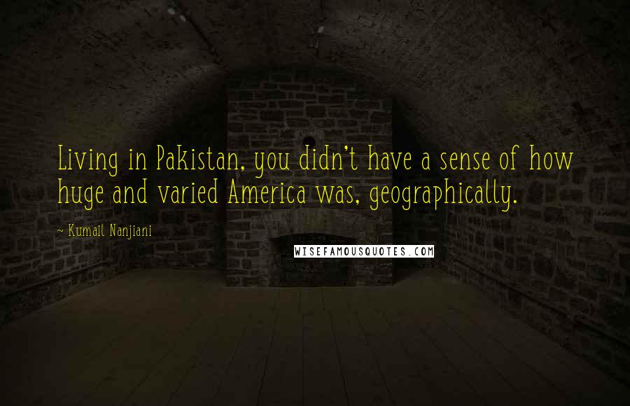 Kumail Nanjiani quotes: Living in Pakistan, you didn't have a sense of how huge and varied America was, geographically.