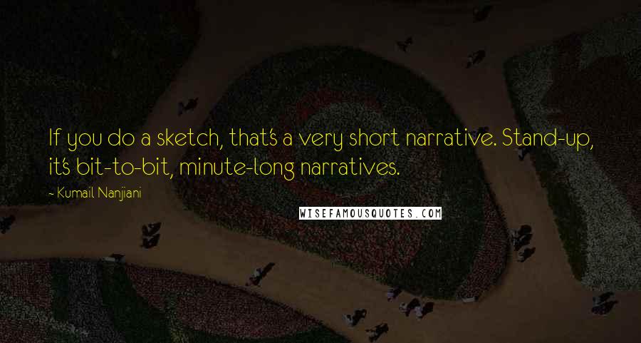 Kumail Nanjiani quotes: If you do a sketch, that's a very short narrative. Stand-up, it's bit-to-bit, minute-long narratives. Kumail Nanjiani quotes: If you do a sketch, that's a very short narrative. Stand-up, it's bit-to-bit, minute-long narratives.