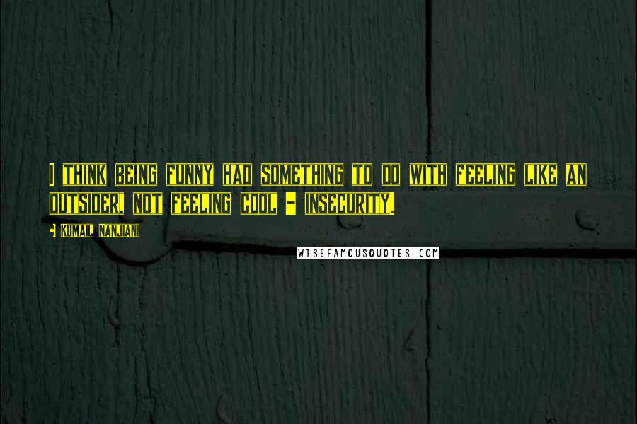 Kumail Nanjiani quotes: I think being funny had something to do with feeling like an outsider, not feeling cool - insecurity.