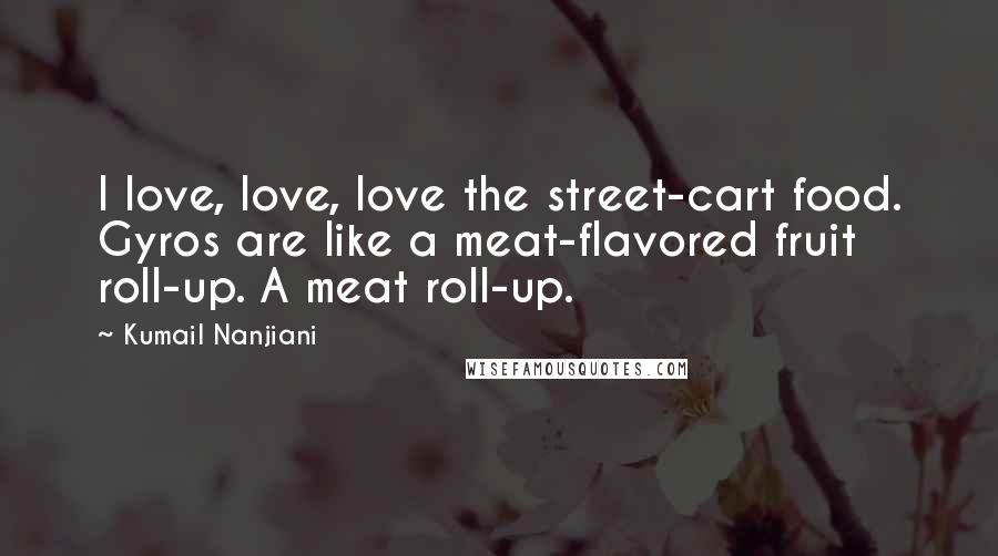 Kumail Nanjiani quotes: I love, love, love the street-cart food. Gyros are like a meat-flavored fruit roll-up. A meat roll-up. Kumail Nanjiani quotes: I love, love, love the street-cart food. Gyros are like a meat-flavored fruit roll-up. A meat roll-up.