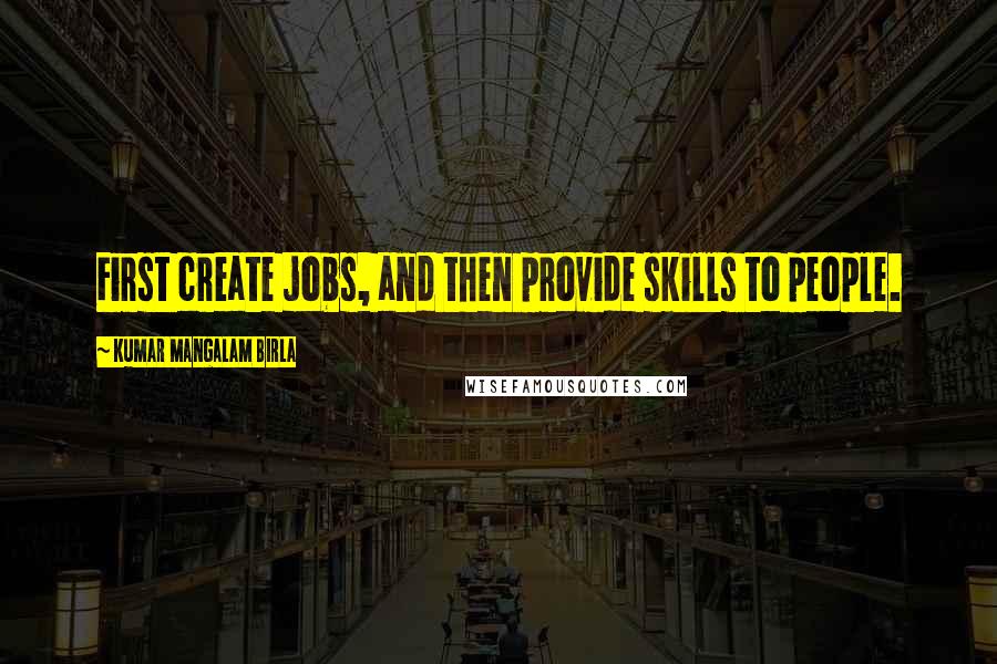 Kumar Mangalam Birla quotes: First create jobs, and then provide skills to people.