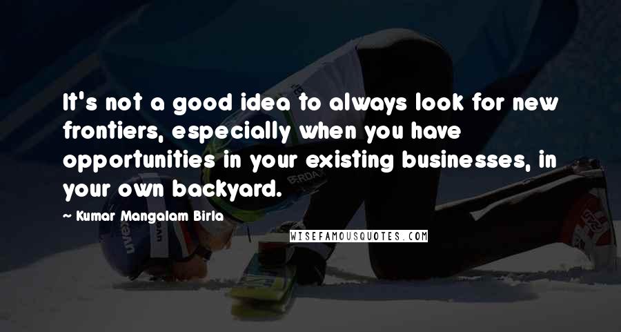 Kumar Mangalam Birla quotes: It's not a good idea to always look for new frontiers, especially when you have opportunities in your existing businesses, in your own backyard. Kumar Mangalam Birla quotes: It's not a good idea to always look for new frontiers, especially when you have opportunities in your existing businesses, in your own backyard.