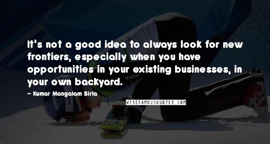 Kumar Mangalam Birla quotes: It's not a good idea to always look for new frontiers, especially when you have opportunities in your existing businesses, in your own backyard.