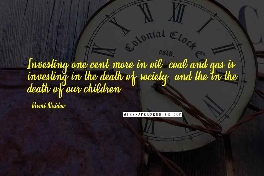 Kumi Naidoo quotes: Investing one cent more in oil, coal and gas is investing in the death of society, and the in the death of our children.