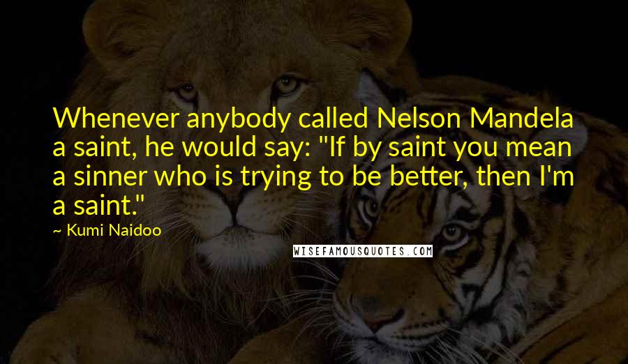 Kumi Naidoo quotes: Whenever anybody called Nelson Mandela a saint, he would say: "If by saint you mean a sinner who is trying to be better, then I'm a saint."
