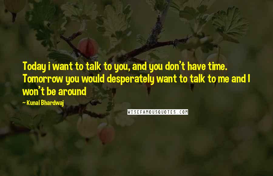 Kunal Bhardwaj quotes: Today i want to talk to you, and you don't have time. Tomorrow you would desperately want to talk to me and I won't be around