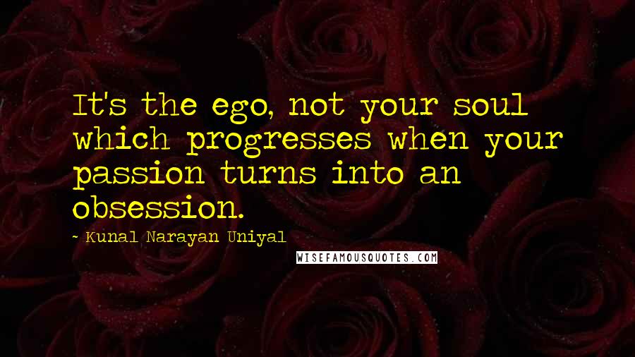 Kunal Narayan Uniyal quotes: It's the ego, not your soul which progresses when your passion turns into an obsession.