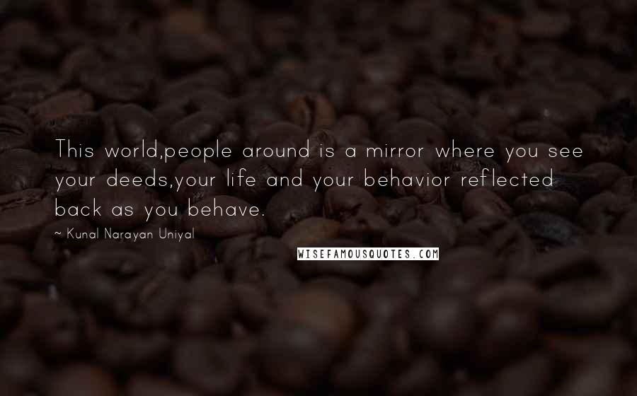 Kunal Narayan Uniyal quotes: This world,people around is a mirror where you see your deeds,your life and your behavior reflected back as you behave. Kunal Narayan Uniyal quotes: This world,people around is a mirror where you see your deeds,your life and your behavior reflected back as you behave.