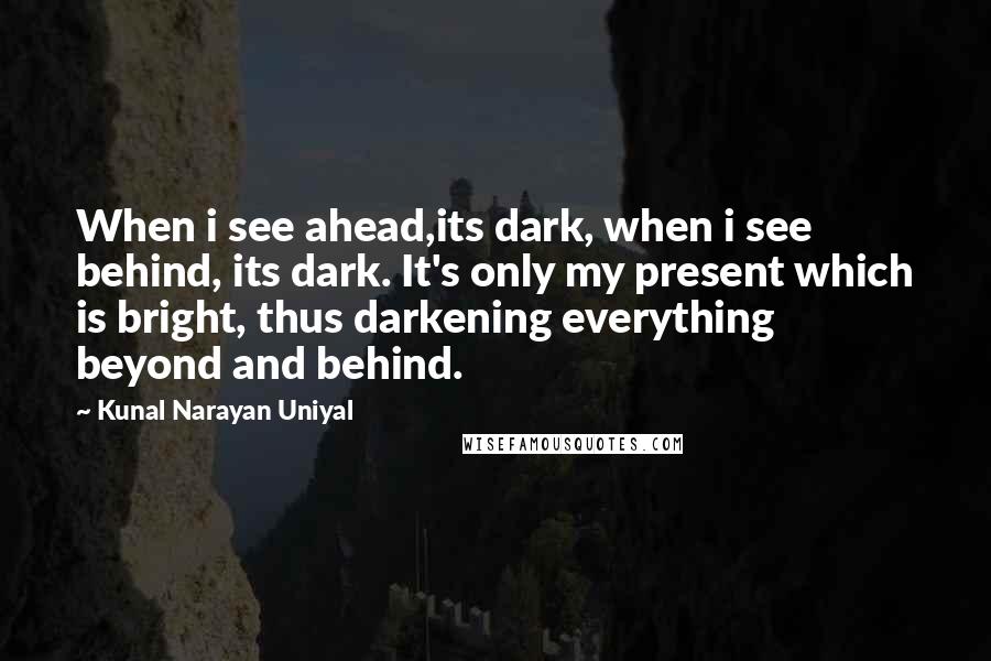 Kunal Narayan Uniyal quotes: When i see ahead,its dark, when i see behind, its dark. It's only my present which is bright, thus darkening everything beyond and behind. Kunal Narayan Uniyal quotes: When i see ahead,its dark, when i see behind, its dark. It's only my present which is bright, thus darkening everything beyond and behind.