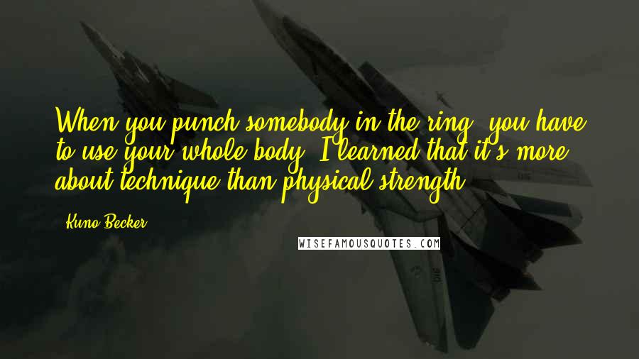 Kuno Becker quotes: When you punch somebody in the ring, you have to use your whole body. I learned that it's more about technique than physical strength.