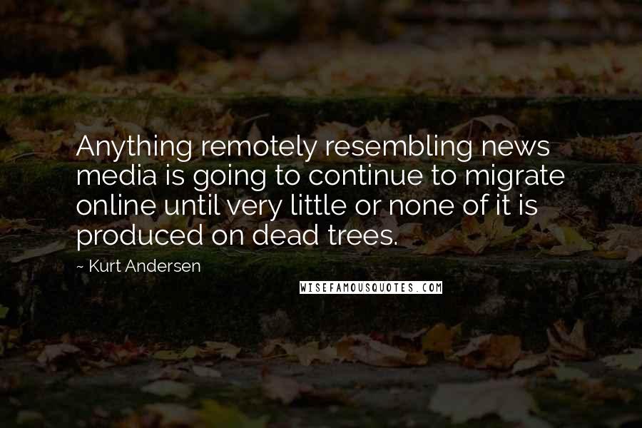 Kurt Andersen quotes: Anything remotely resembling news media is going to continue to migrate online until very little or none of it is produced on dead trees. Kurt Andersen quotes: Anything remotely resembling news media is going to continue to migrate online until very little or none of it is produced on dead trees.