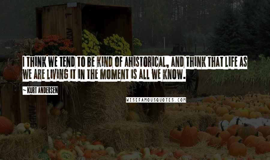 Kurt Andersen quotes: I think we tend to be kind of ahistorical, and think that life as we are living it in the moment is all we know. Kurt Andersen quotes: I think we tend to be kind of ahistorical, and think that life as we are living it in the moment is all we know.