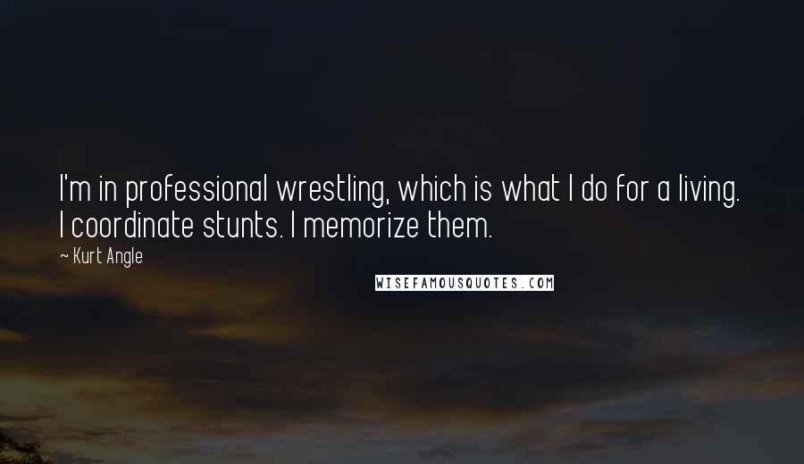 Kurt Angle quotes: I'm in professional wrestling, which is what I do for a living. I coordinate stunts. I memorize them.