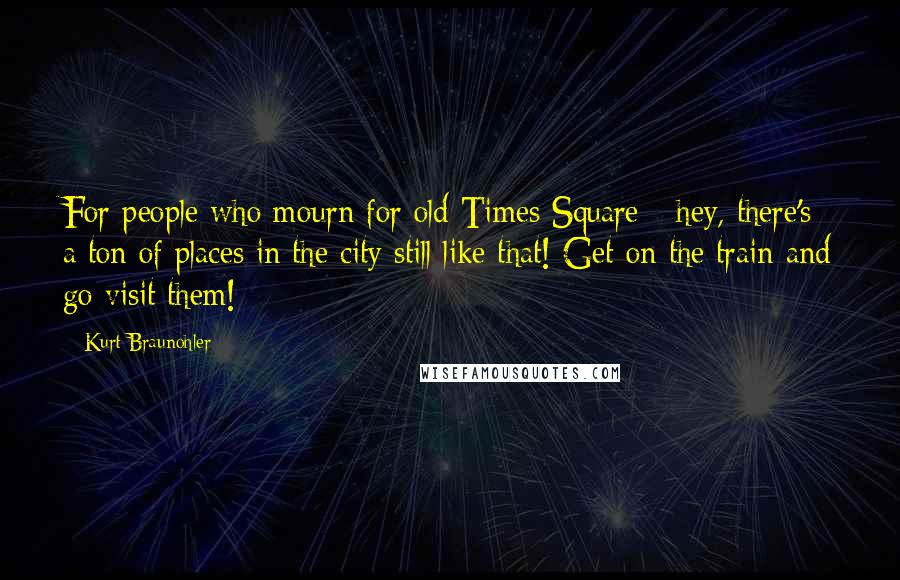 Kurt Braunohler quotes: For people who mourn for old Times Square - hey, there's a ton of places in the city still like that! Get on the train and go visit them!