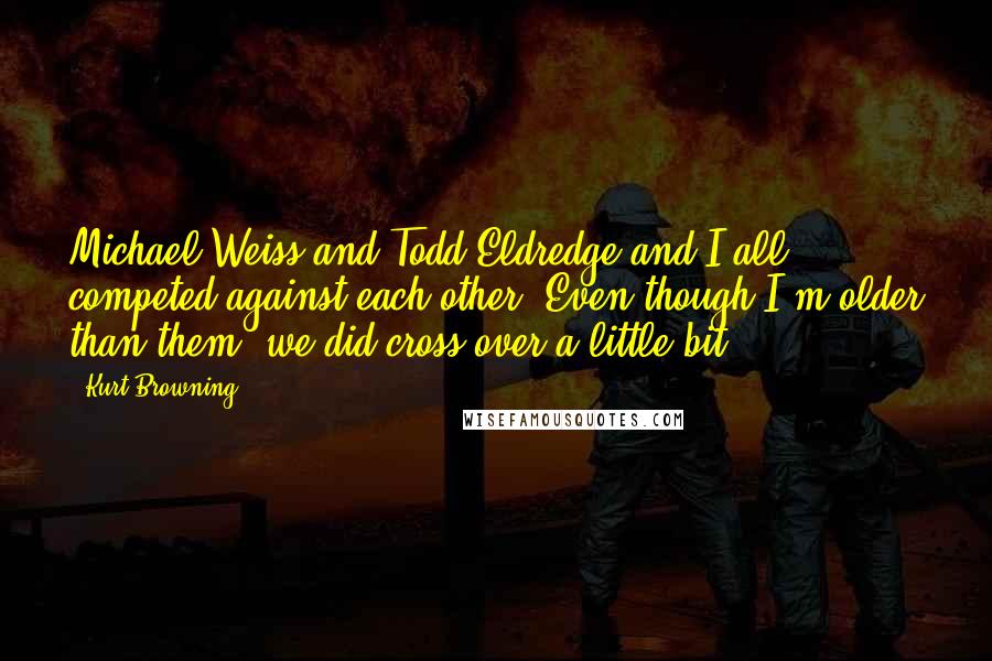 Kurt Browning quotes: Michael Weiss and Todd Eldredge and I all competed against each other. Even though I'm older than them, we did cross over a little bit. Kurt Browning quotes: Michael Weiss and Todd Eldredge and I all competed against each other. Even though I'm older than them, we did cross over a little bit.