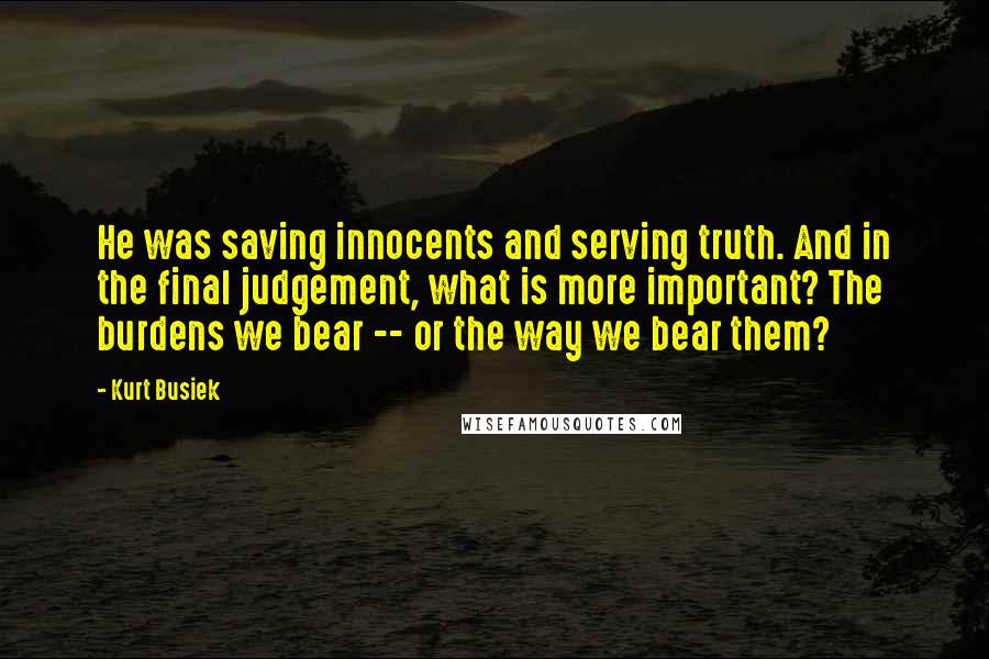Kurt Busiek quotes: He was saving innocents and serving truth. And in the final judgement, what is more important? The burdens we bear -- or the way we bear them?