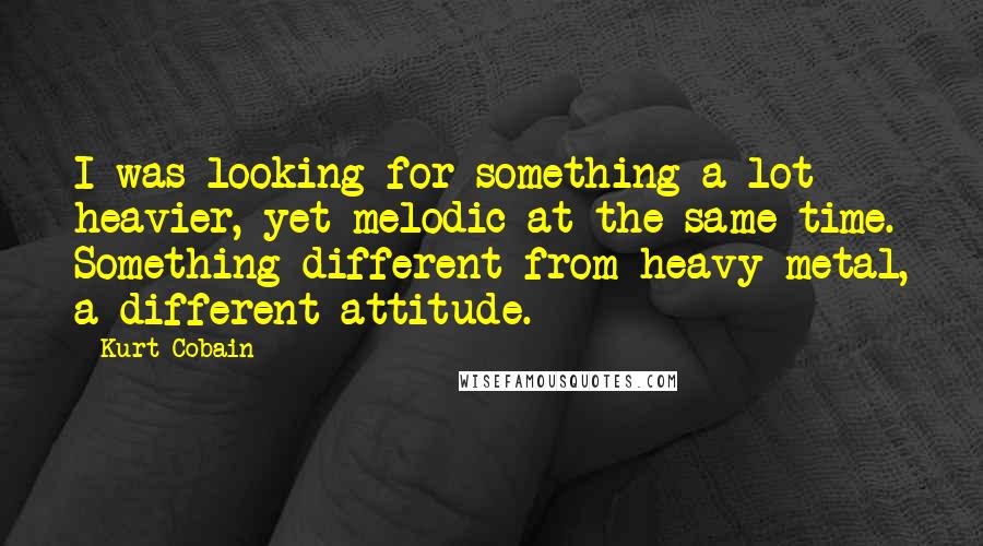 Kurt Cobain quotes: I was looking for something a lot heavier, yet melodic at the same time. Something different from heavy metal, a different attitude.