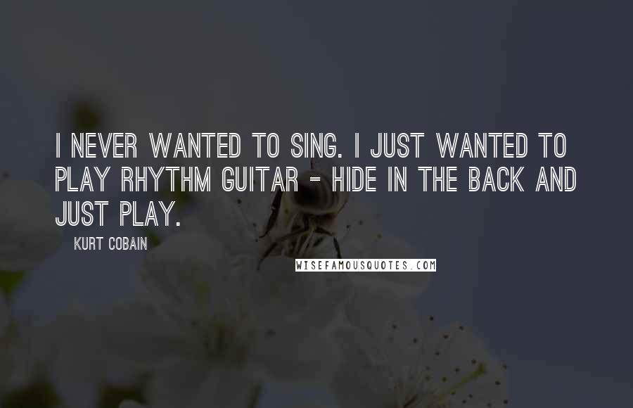 Kurt Cobain quotes: I never wanted to sing. I just wanted to play rhythm guitar - hide in the back and just play.