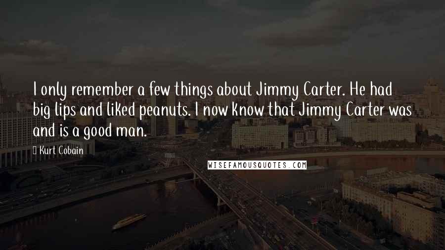 Kurt Cobain quotes: I only remember a few things about Jimmy Carter. He had big lips and liked peanuts. I now know that Jimmy Carter was and is a good man.