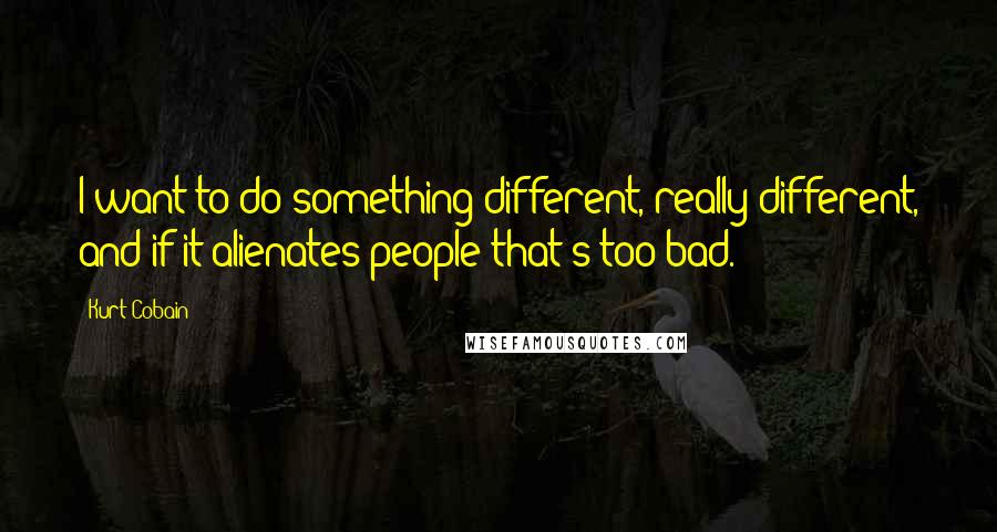 Kurt Cobain quotes: I want to do something different, really different, and if it alienates people that's too bad.