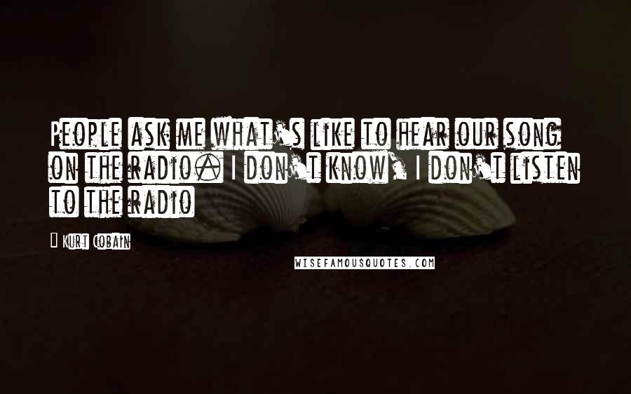 Kurt Cobain quotes: People ask me what's like to hear our song on the radio. I don't know, I don't listen to the radio