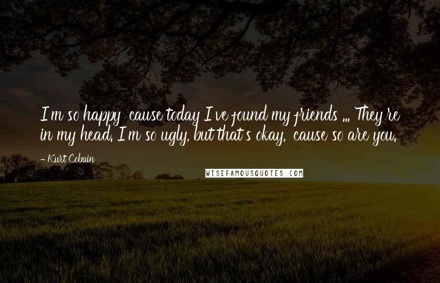 Kurt Cobain quotes: I'm so happy 'cause today I've found my friends ... They're in my head. I'm so ugly, but that's okay, 'cause so are you.