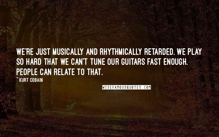 Kurt Cobain quotes: We're just musically and rhythmically retarded. We play so hard that we can't tune our guitars fast enough. People can relate to that.