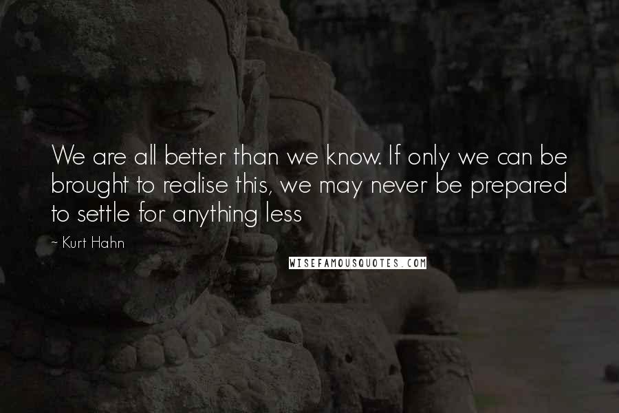 Kurt Hahn quotes: We are all better than we know. If only we can be brought to realise this, we may never be prepared to settle for anything less Kurt Hahn quotes: We are all better than we know. If only we can be brought to realise this, we may never be prepared to settle for anything less